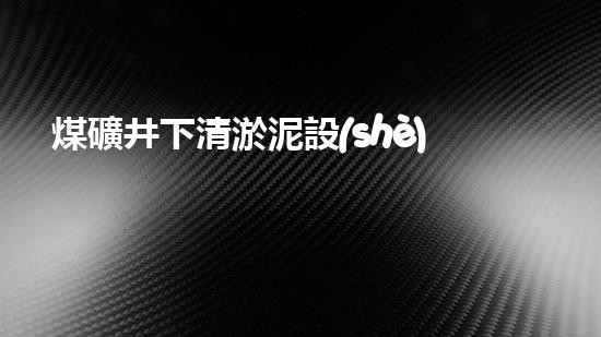 煤礦井下清淤泥設(shè)備廠家高效清淤技術(shù)助力礦井安全生產(chǎn)！